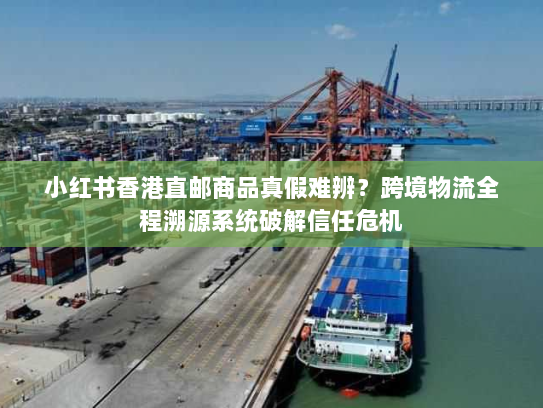 小红书香港直邮商品真假难辨?跨境物流全程溯源系统破解信任危机 小红书香港直邮商品真假难辨?跨境物流全程溯源系统破解信任危机