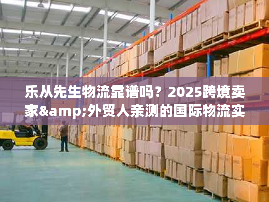 乐从先生物流靠谱吗?2025跨境卖家&外贸人亲测的国际物流实力之选 乐从先生物流靠谱吗?2025跨境卖家&外贸人亲测的国际物流实力之选