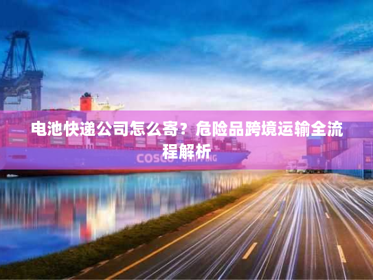 电池快递公司怎么寄?危险品跨境运输全流程解析 电池快递公司怎么寄?危险品跨境运输全流程解析