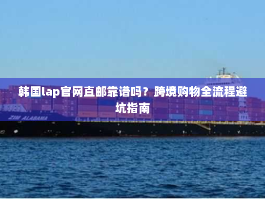 韩国lap官网直邮靠谱吗？跨境购物全流程避坑指南