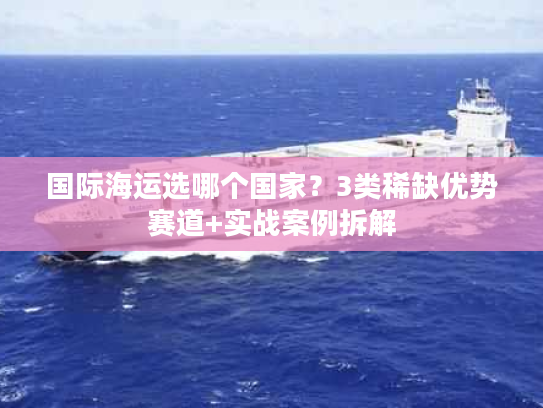 国际海运选哪个国家?3类稀缺优势赛道+实战案例拆解 国际海运选哪个国家?3类稀缺优势赛道+实战案例拆解