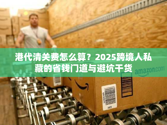 港代清关费怎么算?2025跨境人私藏的省钱门道与避坑干货 港代清关费怎么算?2025跨境人私藏的省钱门道与避坑干货
