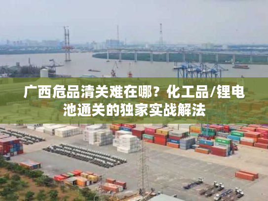 广西危品清关难在哪？化工品/锂电池通关的独家实战解法