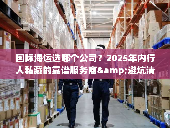 国际海运选哪个公司？2025年内行人私藏的靠谱服务商&避坑清单