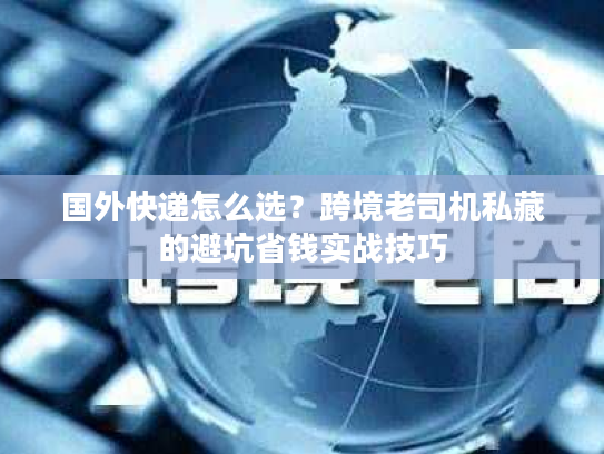 国外快递怎么选？跨境老司机私藏的避坑省钱实战技巧