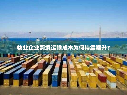 物业企业跨境运输成本为何持续攀升? 物业企业跨境运输成本为何持续攀升?