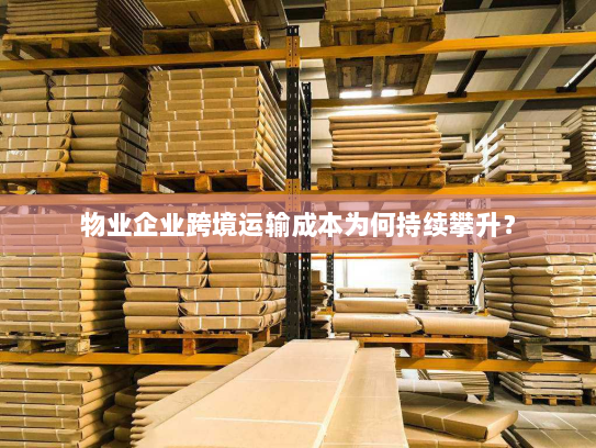 物业企业跨境运输成本为何持续攀升? 物业企业跨境运输成本为何持续攀升?