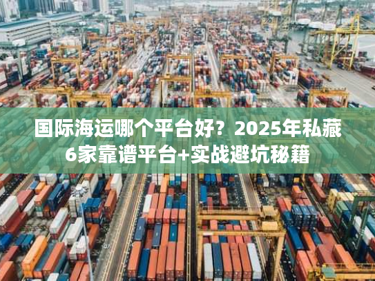 国际海运哪个平台好？2025年私藏6家靠谱平台+实战避坑秘籍