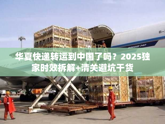 华夏快递转运到中国了吗？2025独家时效拆解+清关避坑干货
