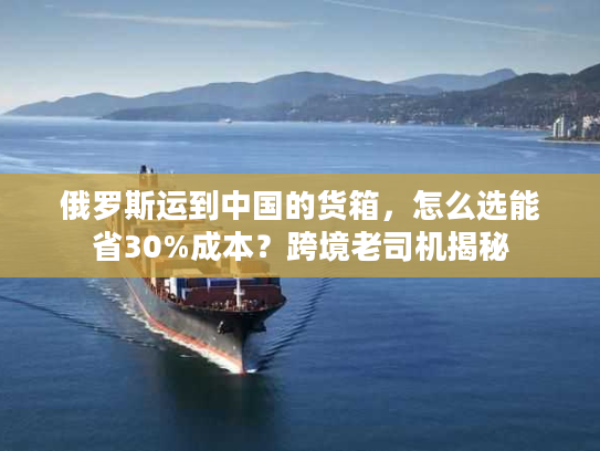 俄罗斯运到中国的货箱，怎么选能省30%成本？跨境老司机揭秘