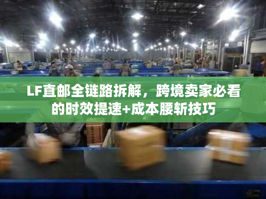 LF直邮全链路拆解,跨境卖家必看的时效提速+成本腰斩技巧 LF直邮全链路拆解,跨境卖家必看的时效提速+成本腰斩技巧