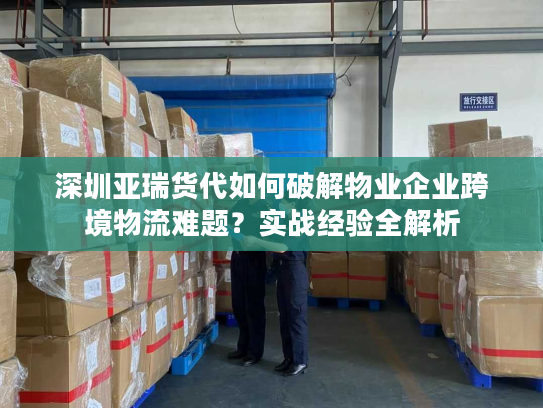 深圳亚瑞货代如何破解物业企业跨境物流难题？实战经验全解析