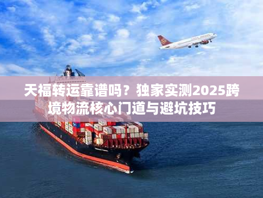 天福转运靠谱吗？独家实测2025跨境物流核心门道与避坑技巧