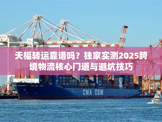 天福转运靠谱吗？独家实测2025跨境物流核心门道与避坑技巧