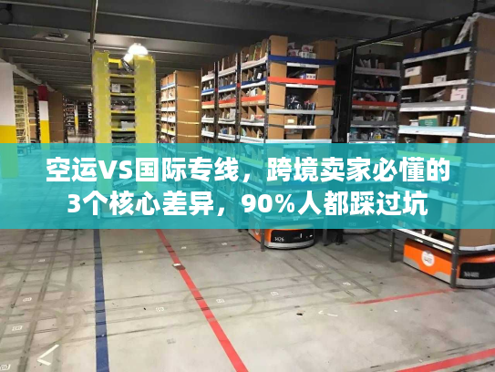 空运VS国际专线，跨境卖家必懂的3个核心差异，90%人都踩过坑