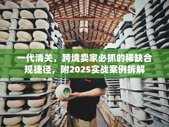 一代清关，跨境卖家必抓的稀缺合规捷径，附2025实战案例拆解