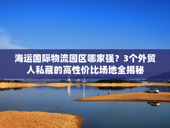 海运国际物流园区哪家强？3个外贸人私藏的高性价比场地全揭秘