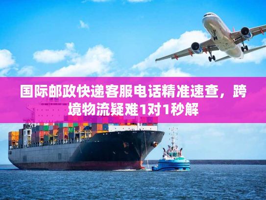 国际邮政快递客服电话精准速查，跨境物流疑难1对1秒解