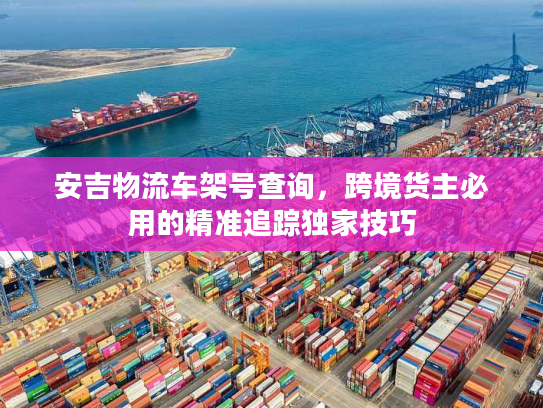 安吉物流车架号查询，跨境货主必用的精准追踪独家技巧