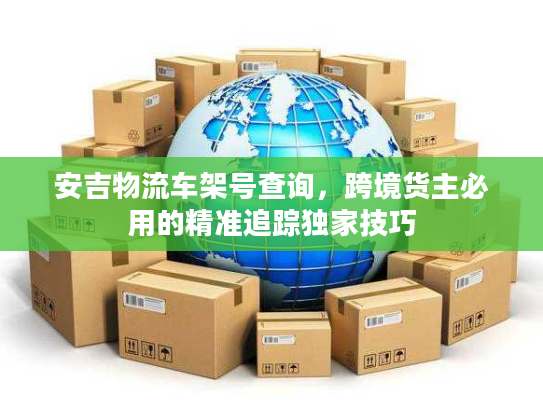 安吉物流车架号查询，跨境货主必用的精准追踪独家技巧