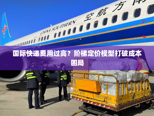 国际快递费用过高？阶梯定价模型打破成本困局