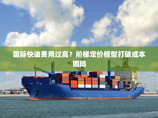国际快递费用过高?阶梯定价模型打破成本困局 国际快递费用过高?阶梯定价模型打破成本困局