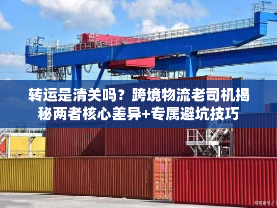转运是清关吗？跨境物流老司机揭秘两者核心差异+专属避坑技巧
