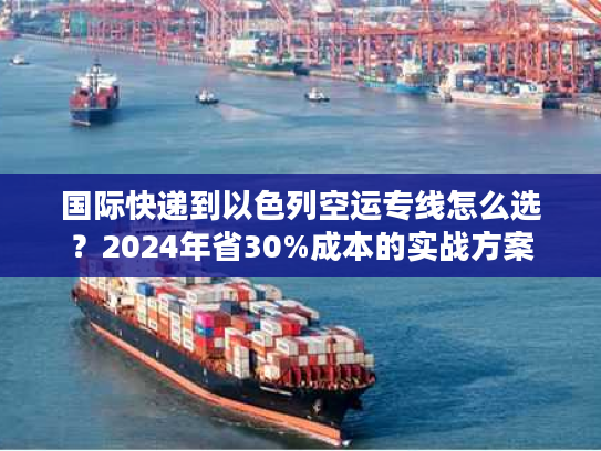 国际快递到以色列空运专线怎么选？2024年省30%成本的实战方案