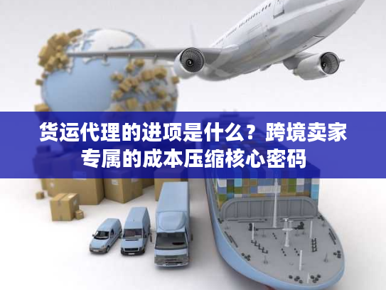 货运代理的进项是什么？跨境卖家专属的成本压缩核心密码