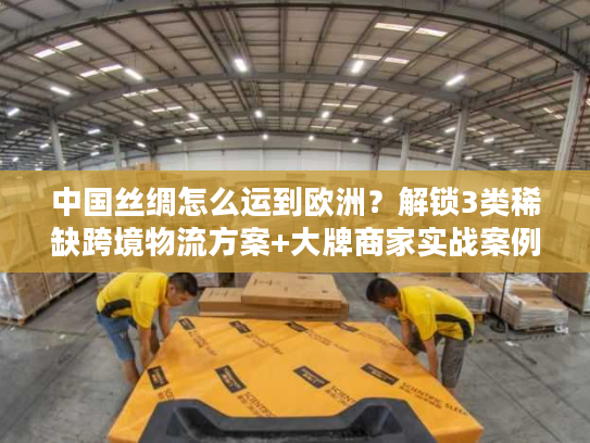 中国丝绸怎么运到欧洲？解锁3类稀缺跨境物流方案+大牌商家实战案例
