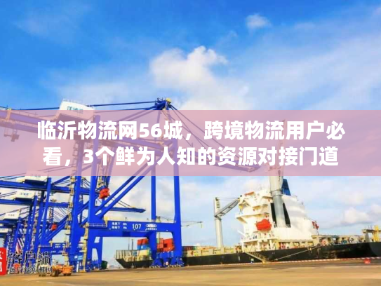 临沂物流网56城，跨境物流用户必看，3个鲜为人知的资源对接门道