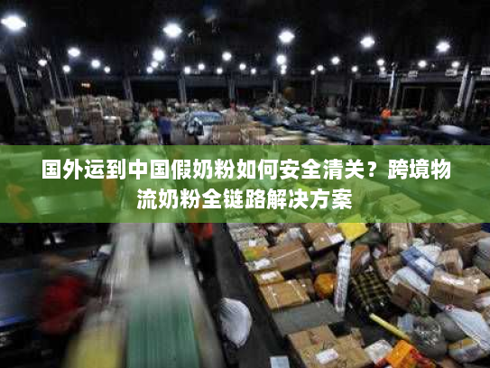 国外运到中国假奶粉如何安全清关?跨境物流奶粉全链路解决方案 国外运到中国假奶粉如何安全清关?跨境物流奶粉全链路解决方案