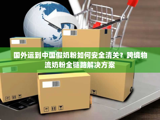 国外运到中国假奶粉如何安全清关?跨境物流奶粉全链路解决方案 国外运到中国假奶粉如何安全清关?跨境物流奶粉全链路解决方案
