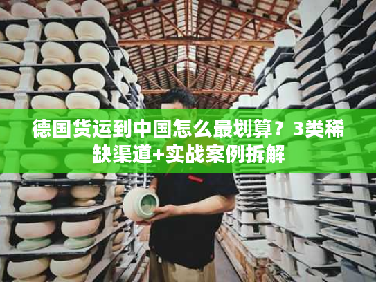 德国货运到中国怎么最划算？3类稀缺渠道+实战案例拆解
