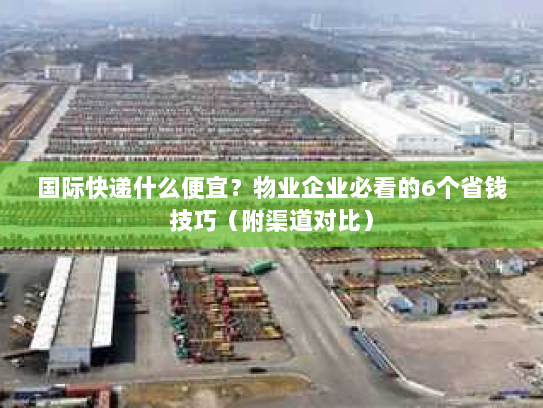 国际快递什么便宜？物业企业必看的6个省钱技巧（附渠道对比）