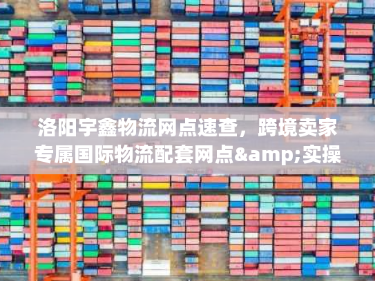 洛阳宇鑫物流网点速查，跨境卖家专属国际物流配套网点&实操技巧