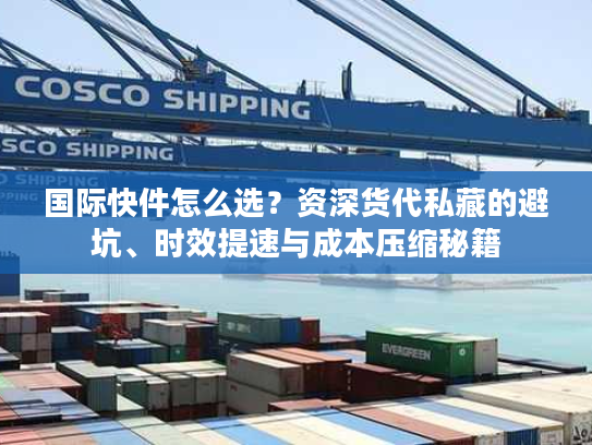 国际快件怎么选？资深货代私藏的避坑、时效提速与成本压缩秘籍