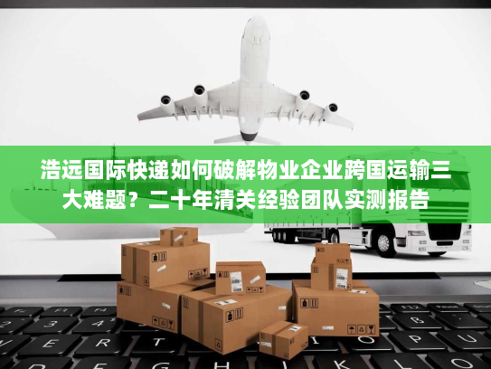 浩远国际快递如何破解物业企业跨国运输三大难题？二十年清关经验团队实测报告