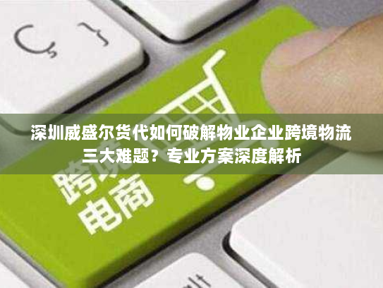 深圳威盛尔货代如何破解物业企业跨境物流三大难题？专业方案深度解析