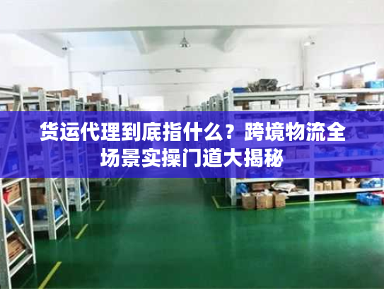 货运代理到底指什么？跨境物流全场景实操门道大揭秘
