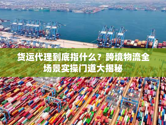 货运代理到底指什么？跨境物流全场景实操门道大揭秘