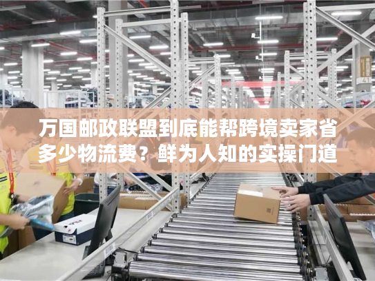 万国邮政联盟到底能帮跨境卖家省多少物流费？鲜为人知的实操门道