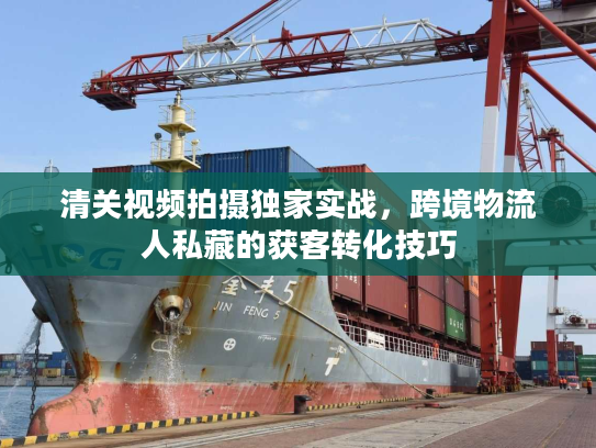 清关视频拍摄独家实战，跨境物流人私藏的获客转化技巧