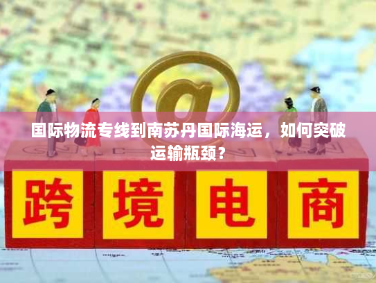 国际物流专线到南苏丹国际海运，如何突破运输瓶颈？