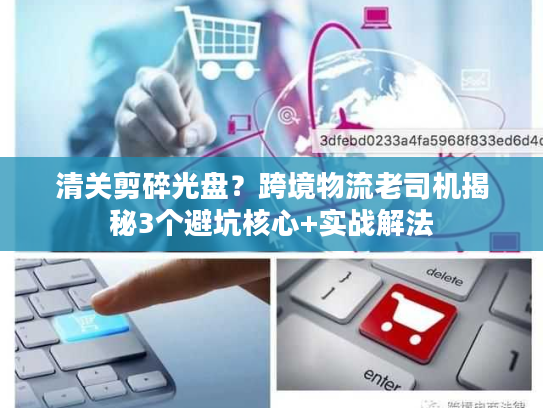 清关剪碎光盘？跨境物流老司机揭秘3个避坑核心+实战解法