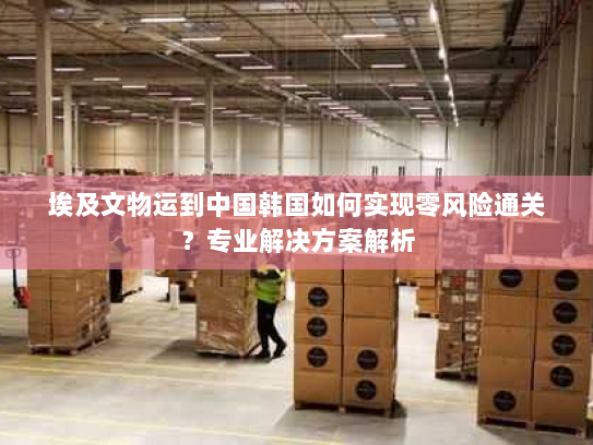 埃及文物运到中国韩国如何实现零风险通关?专业解决方案解析 埃及文物运到中国韩国如何实现零风险通关?专业解决方案解析