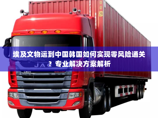 埃及文物运到中国韩国如何实现零风险通关?专业解决方案解析 埃及文物运到中国韩国如何实现零风险通关?专业解决方案解析