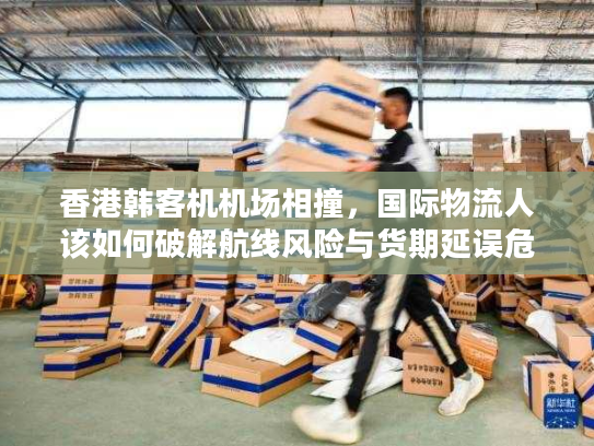 香港韩客机机场相撞,国际物流人该如何破解航线风险与货期延误危机 香港韩客机机场相撞,国际物流人该如何破解航线风险与货期延误危机