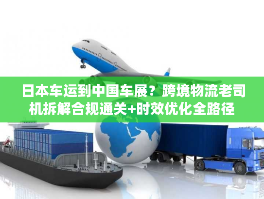 日本车运到中国车展？跨境物流老司机拆解合规通关+时效优化全路径
