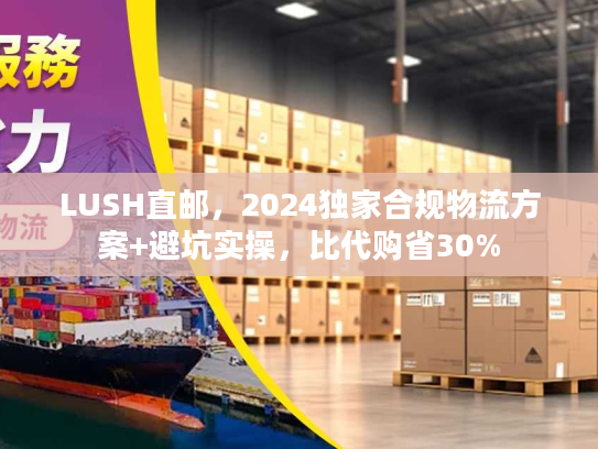 LUSH直邮，2024独家合规物流方案+避坑实操，比代购省30%